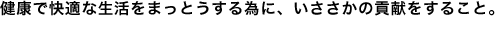 健康で快適な生活をまっとうする為に、いささかの貢献をすること。