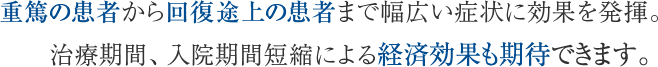 重篤の患者から回復途上の患者まで幅広い症状に効果を発揮。治療期間、入院期間短縮による経済効果も期待できます。